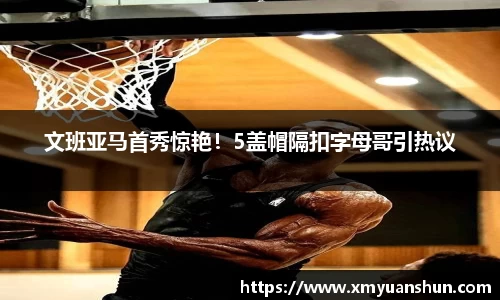 文班亚马首秀惊艳！5盖帽隔扣字母哥引热议